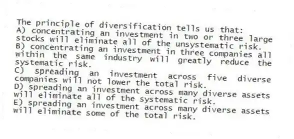 The principle of diversification tells us that:
A) concentrating an investment in two or three large stocks will eliminate all of the unsystematic risk.
B) concentrating an investment in three companies all within the same industry will greatly reduce the systematic risk.
C) spreading an investment across five diverse companies will not lower the total risk.
D) spreading an investment across many diverse assets will eliminate all of the systematic risk.
E) spreading an investment across many diverse assets will eliminate some of the total risk.