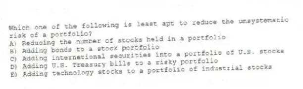 Which one of the following is least apt to reduce the unsystematic risk of a portfolio?
A) Reducing the number of stocks held in a portfolio
B) Adding bonds to a stock portfolio
C) Adding international securities into a portfolio of U.S. stocks
D) Adding U.S. Treasury bills to a risky portfolio
E) Adding technology stocks to a portfolio of industrial stocks