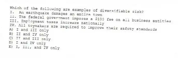 Which of the following are examples of diversifiable risk?
I.  An earthquake damages an entire town
II. The federal government imposes a $100 fee on all business entities
III. Employment taxes increase nationally
IV. All toymakers are required to improve their safety standards
A) I and III only
B) II and IV only
C) II and III only
D) I and IV only
E) I, III, and IV only

