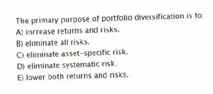 The primary purpose of portfolio diversification is to:
A) increase returns and risks.
B) eliminate all risks.
C) eliminate asset-specific risk.
D) eliminate systematic risk.
E) lower both returns and risks.