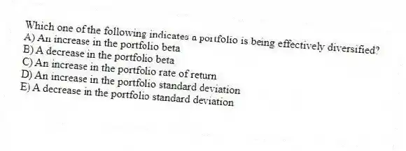 Which one of the following indicates a portfolio is being effectively diversified?
A) An increase in the portfolio beta
B) A decrease in the portfolio beta
C) An increase in the portfolio rate of return
D) An increase in the portfolio standard deviation
E) A decrease in the portfolio standard deviation