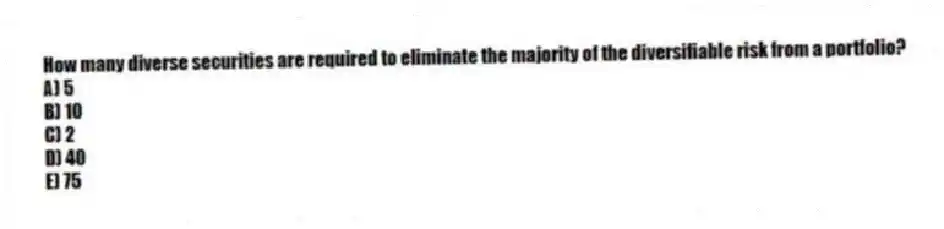 How many diverse securities are required to eliminate the majority of the diversifiable risk from a portfolio?
A) 5
B) 10
C) 2
D) 40
E) 75