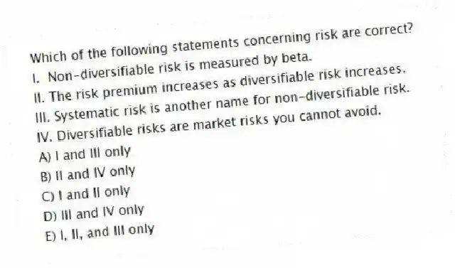 Which of the following statements concerning risk are correct?
I. Non-diversifiable risk is measured by beta.
II. The risk premium increases as diversifiable risk increases.
III. Systematic risk is another name for non-diversifiable risk.
IV. Diversifiable risks are market risks you cannot avoid.
A) I and III only
B) II and IV only
C) I and II only
D) III and IV only
E) I, II, and III only