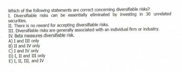Which of the following statements are correct concerning diversifiable risks?
I. Diversifiable risks can be essentially eliminated by investing in 30 unrelated securities.
II. There is no reward for accepting diversifiable risks.
III. Diversifiable risks are generally associated with an individual firm or industry.
IV. Beta measures diversifiable risk.
A) I and III only
B) II and IV only
C) I and IV only
D) I, II and III only
E) I, II, III, and IV