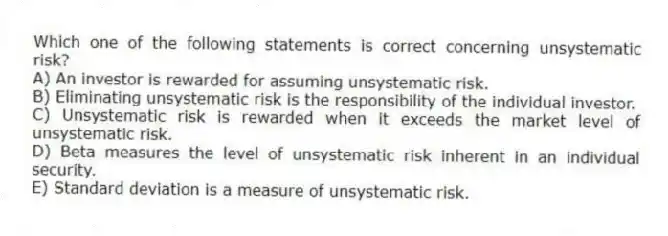 Which one of the following statements is correct concerning unsystematic risk?
A) An investor is rewarded for assuming unsystematic risk.
B) Eliminating unsystematic risk is the responsibility of the individual investor.
C) Unsystematic risk is rewarded when it exceeds the market level of unsystematic risk.
D) Beta measures the level of unsystematic risk inherent in an individual security.
E) Standard deviation is a measure of unsystematic risk.