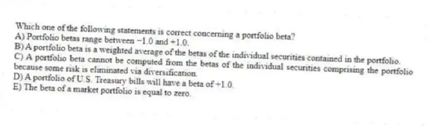Which one of the following statements is correct concerning a portfolio beta?
A) Portfolio betas range between −1.0 and +1.0.
B) A portfolio beta is a weighted average of the betas of the individual securities contained in the portfolio.
C) A portfolio beta cannot be computed from the betas of the individual securities comprising the portfolio because some risk is eliminated via diversification.
D) A portfolio of U.S. Treasury bills will have a beta of +1.0.
E) The beta of a market portfolio is equal to zero.