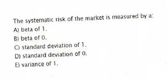 The systematic risk of the market is measured by a:
A) beta of 1.
B) beta of 0.
C) standard deviation of 1.
D) standard deviation of 0.
E) variance of 1.
