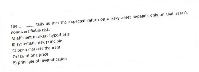 The ________ tells us that the expected return on a risky asset depends only on that asset's nondiversifiable risk.
A) efficient markets hypothesis
B) systematic risk principle
C) open markets theorem
D) law of one price
E) principle of diversification