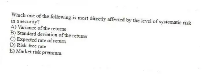 Which one of the following is most directly affected by the level of systematic risk in a security?
A) Variance of the returns
B) Standard deviation of the returns
C) Expected rate of return
D) Risk-free rate
E) Market risk premium