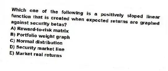 Which one of the following is a positively sloped linear function that is created when expected returns are graphed against security betas?
A) Reward-to-risk matrix
B) Portfolio weight graph
C) Normal distribution
D) Security market line
E) Market real returns