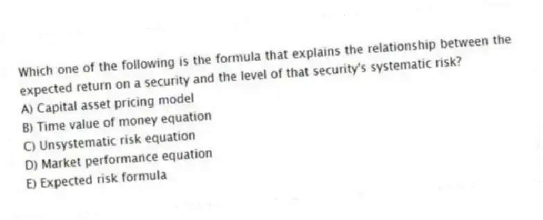 Which one of the following is the formula that explains the relationship between the expected return on a security and the level of that security's systematic risk?
A) Capital asset pricing model
B) Time value of money equation
C) Unsystematic risk equation
D) Market performance equation
E) Expected risk formula