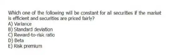 Which one of the following will be constant for all securities if the market is efficient and securities are priced fairly?
A) Variance
B) Standard deviation
C) Reward-to-risk ratio
D) Beta
E) Risk premium