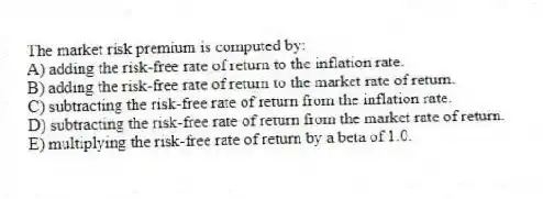 The market risk premium is computed by:
A) adding the risk-free rate of return to the inflation rate.
B) adding the risk-free rate of return to the market rate of return.
C) subtracting the risk-free rate of return from the inflation rate.
D) subtracting the risk-free rate of return from the market rate of return.
E) multiplying the risk-free rate of return by a beta of 1.0.