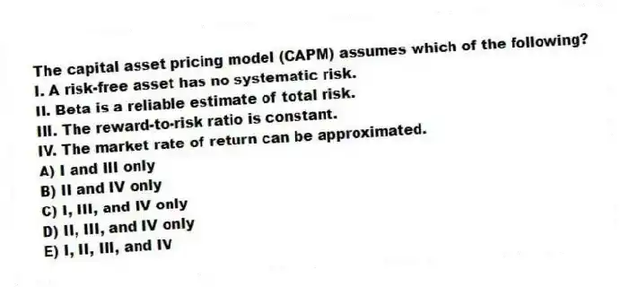 The capital asset pricing model (CAPM) assumes which of the following?
I. A risk-free asset has no systematic risk.
II. Beta is a reliable estimate of total risk.
III. The reward-to-risk ratio is constant.
IV. The market rate of return can be approximated.
A) I and III only
B) II and IV only
C) I, III, and IV only
D) II, III, and IV only
E) I, II, III, and IV