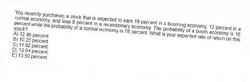 You recently purchased a stock that is expected to earn 19 percent in a booming economy, 12 percent in a normal economy, and lose 8 percent in a recessionary economy. The probability of a boom economy is 16 percent while the probability of a normal economy is 78 percent. What is your expected rate of return on this stock?
A) 12.40 percent
B) 10.25 percent
C) 11.92 percent
D) 12.54 percent
E) 13.50 percent