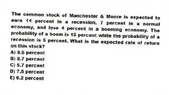 The common stock of Manchester & Moore is expected to earn 14 percent in a recession, 7 percent in a normal economy, and lose 4 percent in a booming economy. The probability of a boom is 15 percent while the probability of a recession is 5 percent. What is the expected rate of return on this stock?
A) 8.5 percent
B) 8.7 percent
C) 5.7 percent
D) 7.5 percent
E) 6.2 percent