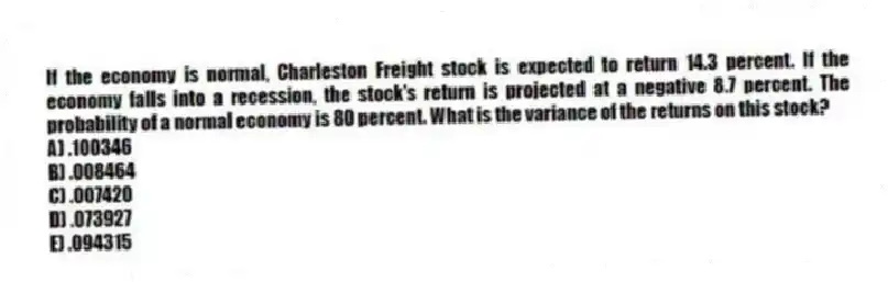If the economy is normal, Charleston Freight stock is expected to return 14.3 percent. If the economy falls into a recession, the stock's return is projected at a negative 8.7 percent. The probability of a normal economy is 80 percent. What is the variance of the returns on this stock?
A) .100346
B) .008464
C) .007420
D) .073927
E) .094315