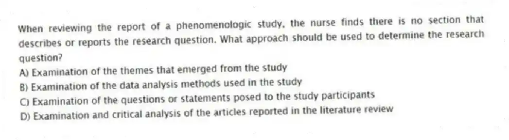 When reviewing the report of a phenomenologic study, the nurse finds there is no section that describes or reports the research question. What approach should be used to determine the research question?
A) Examination of the themes that emerged from the study
B) Examination of the data analysis methods used in the study
C) Examination of the questions or statements posed to the study participants
D) Examination and critical analysis of the articles reported in the literature review
