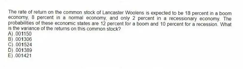 The rate of return on the common stock of Lancaster Woolens is expected to be 18 percent in a boom economy, 8 percent in a normal economy, and only 2 percent in a recessionary economy. The probabilities of these economic states are 12 percent for a boom and 10 percent for a recession. What is the variance of the returns on this common stock?
A) .001150
B) .001306
C) .001524
D) .001389
E) .001421
