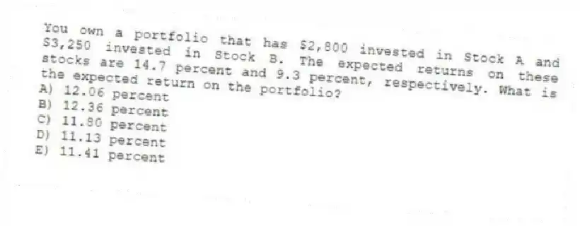 You own a portfolio that has $2,800 invested in Stock A and $3,250 invested in Stock B. The expected returns on these stocks are 14.7 percent and 9.3 percent, respectively. What is the expected return on the portfolio?
A) 12.06 percent
B) 12.36 percent
C) 11.80 percent
D) 11.13 percent
E) 11.41 percent