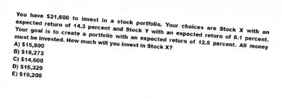 You have $21,600 to invest in a stock portfolio. Your choices are Stock X with an expected return of 14.3 percent and Stock Y with an expected return of 8.1 percent. Your goal is to create a portfolio with an expected return of 12.5 percent. All money must be invested. How much will you invest in Stock X?
A) $15,800
B) $18,273
C) $14,600
D) $15,329
E) $19,208