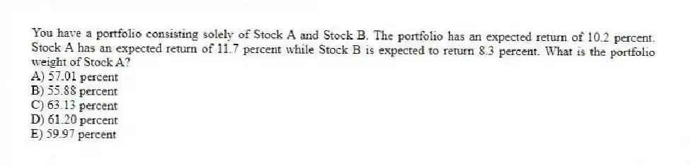 You have a portfolio consisting solely of Stock A and Stock B. The portfolio has an expected return of 10.2 percent. Stock A has an expected return of 11.7 percent while Stock B is expected to return 8.3 percent. What is the portfolio weight of Stock A?
A) 57.01 percent
B) 55.88 percent
C) 63.13 percent
D) 61.20 percent
E) 59.97 percent