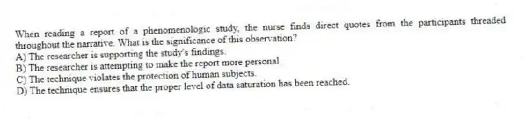 When reading a report of a phenomenologic study, the nurse finds direct quotes from the participants threaded throughout the narrative. What is the significance of this observation?
A) The researcher is supporting the study's findings.
B) The researcher is attempting to make the report more personal.
C) The technique violates the protection of human subjects.
D) The technique ensures that the proper level of data saturation has been reached.
