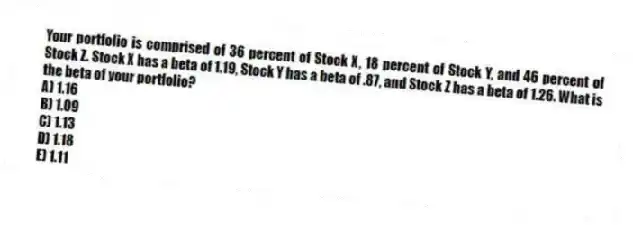 Your portfolio is comprised of 36 percent of Stock X, 18 percent of Stock Y, and 46 percent of Stock Z. Stock X has a beta of 1.19, Stock Y has a beta of .87, and Stock Z has a beta of 1.26. What is the beta of your portfolio?
A) 1.16
B) 1.09
C) 1.13
D) 1.18
E) 1.11