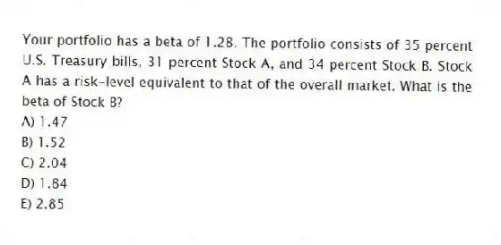 Your portfolio has a beta of 1.28. The portfolio consists of 35 percent U.S. Treasury bills, 31 percent Stock A, and 34 percent Stock B. Stock A has a risk-level equivalent to that of the overall market. What is the beta of Stock B?
A) 1.47
B) 1.52
C) 2.04
D) 1.84
E) 2.85