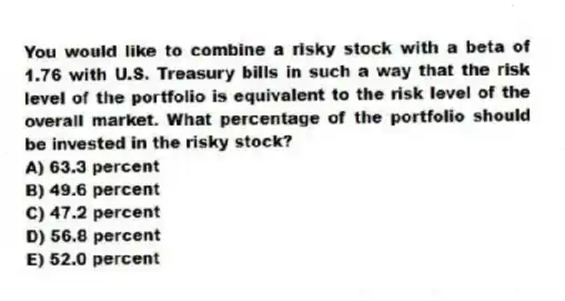 You would like to combine a risky stock with a beta of 1.76 with U.S. Treasury bills in such a way that the risk level of the portfolio is equivalent to the risk level of the overall market. What percentage of the portfolio should be invested in the risky stock?
A) 63.3 percent
B) 49.6 percent
C) 47.2 percent
D) 56.8 percent
E) 52.0 percent