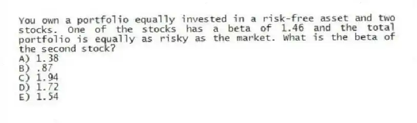 You own a portfolio equally invested in a risk-free asset and two stocks. One of the stocks has a beta of 1.46 and the total portfolio is equally as risky as the market. What is the beta of the second stock?
A) 1.38
B) .87
C) 1.94
D) 1.72
E) 1.54