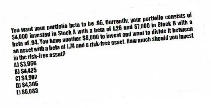 You want your portfolio beta to be .95. Currently, your portfolio consists of $4,000 invested in Stock A with a beta of 1.26 and $7,000 in Stock B with a beta of .94. You have another $8,000 to invest and want to divide it between an asset with a beta of 1.74 and a risk-free asset. How much should you invest in the risk-free asset?
A) $3,966
B) $4,425
C) $4,902
D) $4,305
E) $5,083