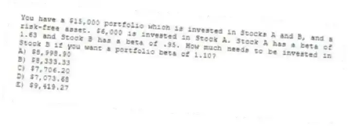 You have a $15,000 portfolio which is invested in Stocks A and B, and a risk-free asset. $6,000 is invested in Stock A. Stock A has a beta of 1.63 and Stock B has a beta of .95. How much needs to be invested in Stock B if you want a portfolio beta of 1.10?
A) $8,998.90
B) $8,333.33
C) $7,706.20
D) $7,073.68
E) $9,419.27