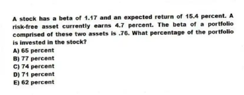 A stock has a beta of 1.17 and an expected return of 15.4 percent. A risk-free asset currently earns 4.7 percent. The beta of a portfolio comprised of these two assets is .76. What percentage of the portfolio is invested in the stock?
A) 65 percent
B) 77 percent
C) 74 percent
D) 71 percent
E) 62 percent