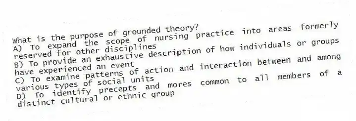What is the purpose of grounded theory?
A) To expand the scope of nursing practice into areas formerly reserved for other disciplines
B) To provide an exhaustive description of how individuals or groups have experienced an event
C) To examine patterns of action and interaction between and among various types of social units
D) To identify precepts and mores common to all members of a distinct cultural or ethnic group