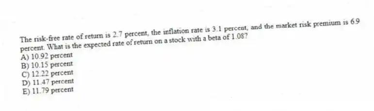 The risk-free rate of return is 2.7 percent, the inflation rate is 3.1 percent, and the market risk premium is 6.9 percent. What is the expected rate of return on a stock with a beta of 1.08?
A) 10.92 percent
B) 10.15 percent
C) 12.22 percent
D) 11.47 percent
E) 11.79 percent