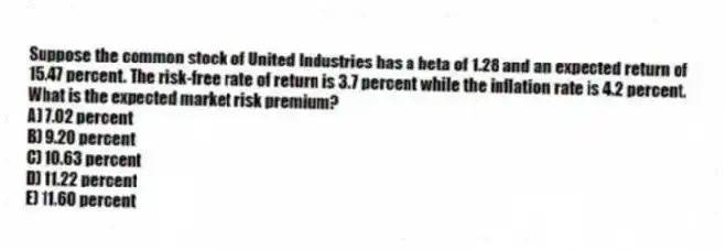 Suppose the common stock of United Industries has a beta of 1.28 and an expected return of 15.47 percent. The risk-free rate of return is 3.7 percent while the inflation rate is 4.2 percent. What is the expected market risk premium?
A) 7.02 percent
B) 9.20 percent
C) 10.63 percent
D) 11.22 percent
E) 11.60 percent