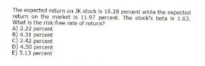 The expected return on JK stock is 16.28 percent while the expected return on the market is 11.97 percent. The stock's beta is 1.63. What is the risk-free rate of return?
A) 2.22 percent
B) 4.31 percent
C) 2.42 percent
D) 4.50 percent
E) 5.13 percent