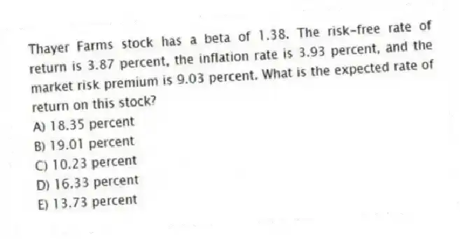 Thayer Farms stock has a beta of 1.38. The risk-free rate of return is 3.87 percent, the inflation rate is 3.93 percent, and the market risk premium is 9.03 percent. What is the expected rate of return on this stock?
A) 18.35 percent
B) 19.01 percent
C) 10.23 percent
D) 16.33 percent
E) 13.73 percent