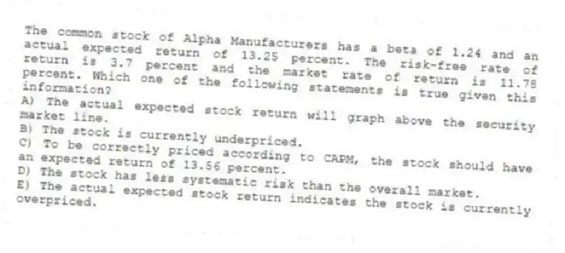 The common stock of Alpha Manufacturers has a beta of 1.24 and an actual expected return of 13.25 percent. The risk-free rate of return is 3.7 percent and the market rate of return is 11.78 percent. Which one of the following statements is true given this information?
A) The actual expected stock return will graph above the security market line.
B) The stock is currently underpriced.
C) To be correctly priced according to CAPM, the stock should have an expected return of 13.56 percent.
D) The stock has less systematic risk than the overall market.
E) The actual expected stock return indicates the stock is currently overpriced.