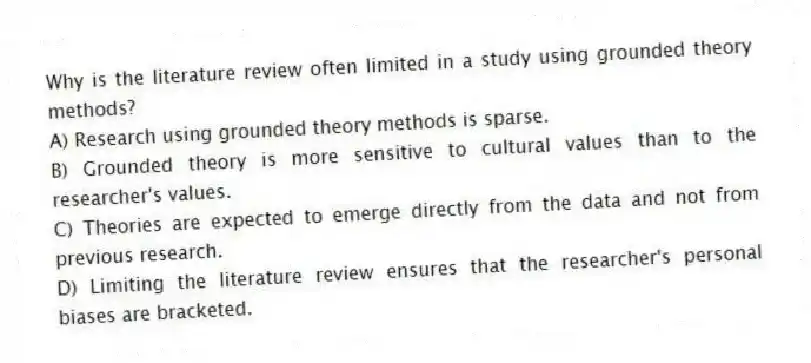 Why is the literature review often limited in a study using grounded theory methods?
A) Research using grounded theory methods is sparse.
B) Grounded theory is more sensitive to cultural values than to the researcher's values.
C) Theories are expected to emerge directly from the data and not from previous research.
D) Limiting the literature review ensures that the researcher's personal biases are bracketed.