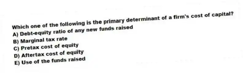 Which one of the following is the primary determinant of a firm's cost of capital?
A) Debt-equity ratio of any new funds raised
B) Marginal tax rate
C) Pretax cost of equity
D) Aftertax cost of equity
E) Use of the funds raised