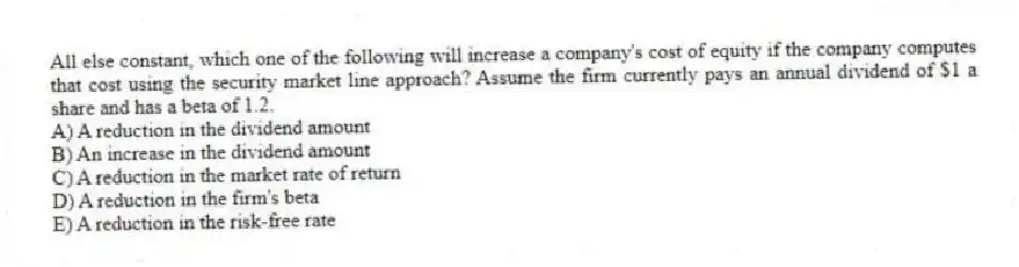 All else constant, which one of the following will increase a company's cost of equity if the company computes that cost using the security market line approach? Assume the firm currently pays an annual dividend of $1 a share and has a beta of 1.2.
A) A reduction in the dividend amount
B) An increase in the dividend amount
C) A reduction in the market rate of return
D) A reduction in the firm's beta
E) A reduction in the risk-free rate