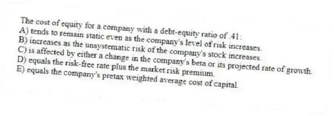 The cost of equity for a company with a debt-equity ratio of .41:
A) tends to remain static even as the company's level of risk increases.
B) increases as the unsystematic risk of the company's stock increases.
C) is affected by either a change in the company's beta or its projected rate of growth.
D) equals the risk-free rate plus the market risk premium.
E) equals the company's pretax weighted average cost of capital.