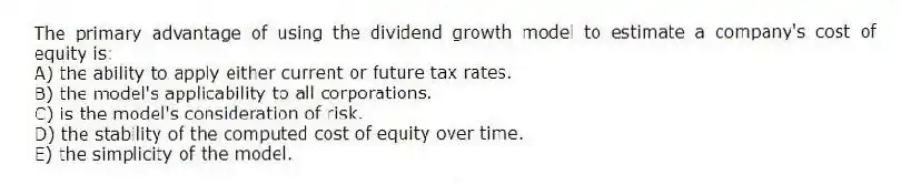 The primary advantage of using the dividend growth model to estimate a company's cost of equity is:
A) the ability to apply either current or future tax rates.
B) the model's applicability to all corporations.
C) is the model's consideration of risk.
D) the stability of the computed cost of equity over time.
E) the simplicity of the model.