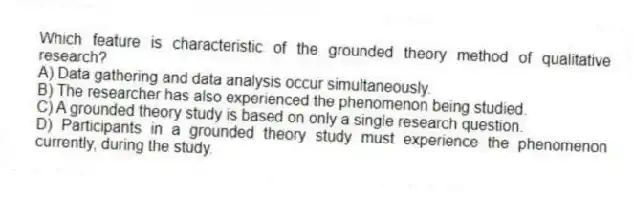 Which feature is characteristic of the grounded theory method of qualitative research?
A) Data gathering and data analysis occur simultaneously.
B) The researcher has also experienced the phenomenon being studied.
C) A grounded theory study is based on only a single research question.
D) Participants in a grounded theory study must experience the phenomenon currently, during the study.