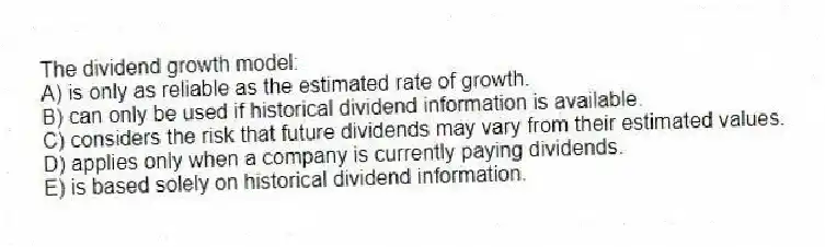 The dividend growth model:
A) is only as reliable as the estimated rate of growth.
B) can only be used if historical dividend information is available.
C) considers the risk that future dividends may vary from their estimated values.
D) applies only when a company is currently paying dividends.
E) is based solely on historical dividend information.