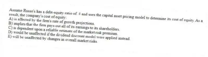 Assume Russo's has a debt-equity ratio of .4 and uses the capital asset pricing model to determine its cost of equity. As a result, the company's cost of equity:
A) is affected by the firm's rate of growth projections.
B) implies that the firm pays out all of its earnings to its shareholders.
C) is dependent upon a reliable estimate of the market risk premium.
D) would be unaffected if the dividend discount model were applied instead.
E) will be unaffected by changes in overall market risks.