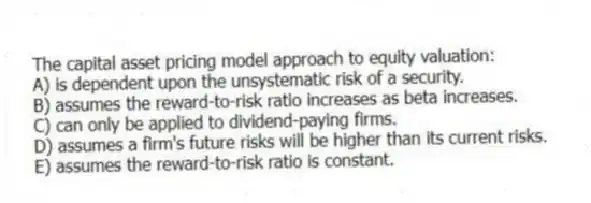The capital asset pricing model approach to equity valuation:
A) is dependent upon the unsystematic risk of a security.
B) assumes the reward-to-risk ratio increases as beta increases.
C) can only be applied to dividend-paying firms.
D) assumes a firm's future risks will be higher than its current risks.
E) assumes the reward-to-risk ratio is constant.