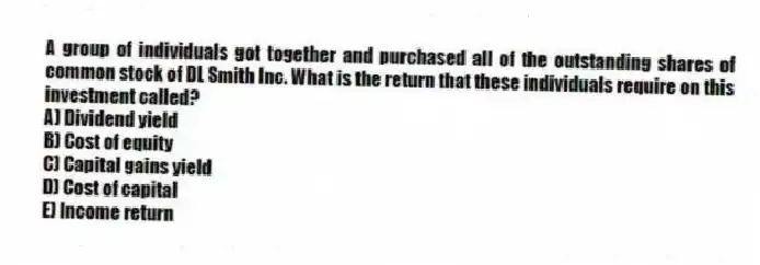 A group of individuals got together and purchased all of the outstanding shares of common stock of DL Smith Inc. What is the return that these individuals require on this investment called?
A) Dividend yield
B) Cost of equity
C) Capital gains yield
D) Cost of capital
E) Income return